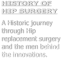 HISTORY OF HIP SURGERY  A Historic journey through Hip replacement surgery and the men behind the innovations.