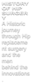 HISTORY OF HIP SURGERY A Historic journey through Hip replacement surgery and the men behind the innovations.